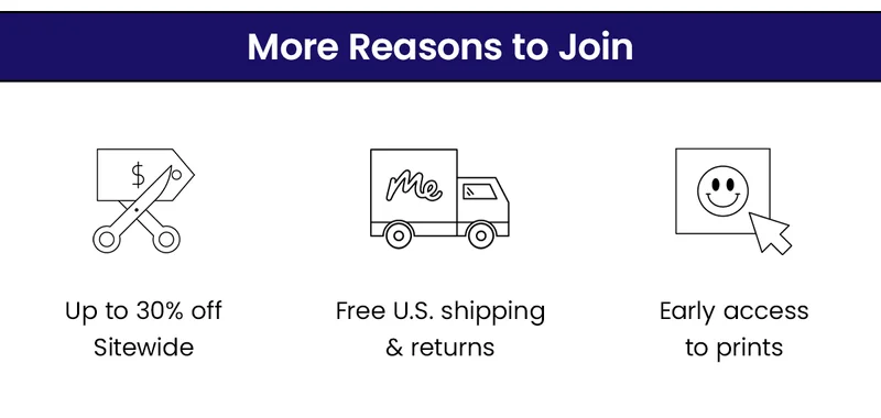 More reasons to join. Up to 30% off sitewide. Free U.S. shipping & returns. Early access to prints.
