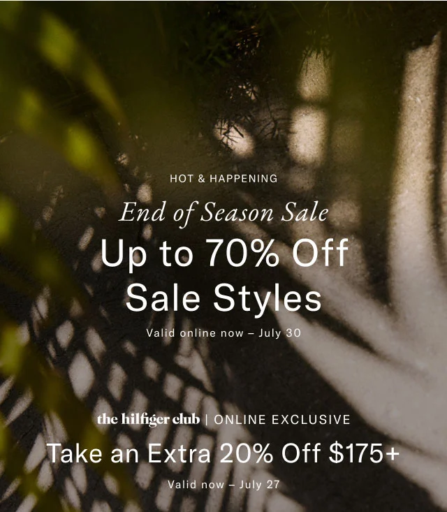 Hot and happening                                            End of season sale                                            Up to 70% off sale styles                                            Valid onlien now - July 30                                            the Hilfiger club online exclusive                                            Take an extra 20% off $175+                                            Valid now - July 27