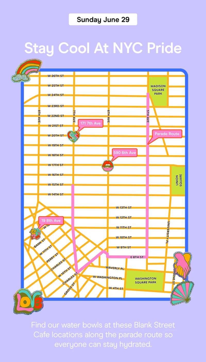 Stay Cool At NYC Pride Find our water bowls at these Blank Street Cafe locations along the parade route so everyone can stay hydrated.