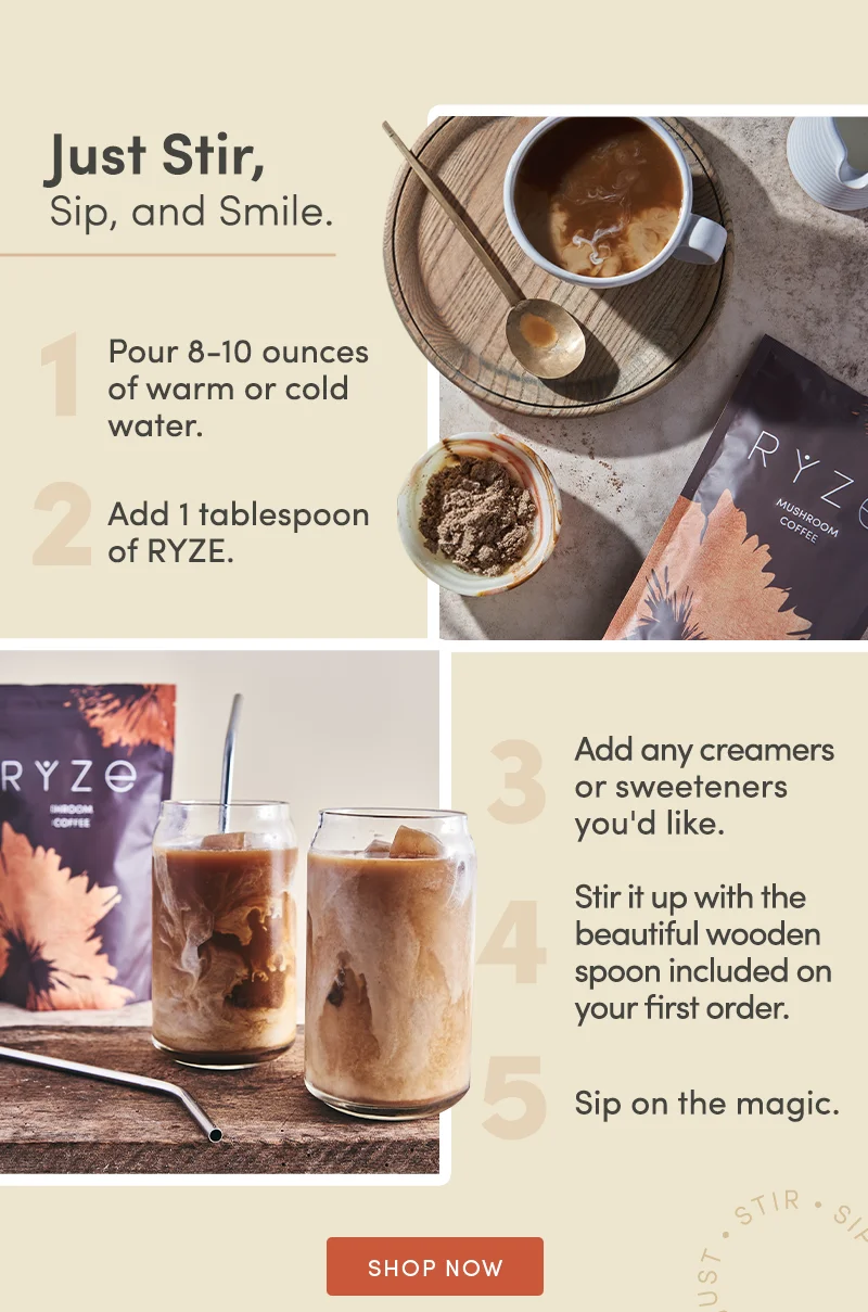 Just Stir. Sip and smile. 1. Pour 8-10 ounces of warm or cold water. 2. Add 1 tablespoon of Ryze. 3. Add any creamers or sweeteners you'd like. 4. Stir it up with the beautiful wooden spoon included on your first order. 5. Sip on the magic. Shop now