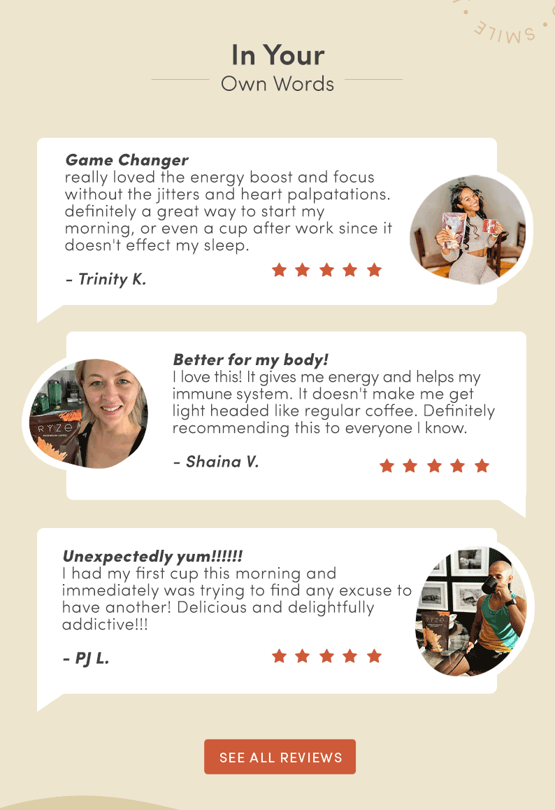 In your Own Words. Game Changer. "Really loved the energy boost and focus without the jitters and heart palpatations. Definitely a great way to start my morning, or even a cup after work since it doesn't affect my sleeps." -Trinity K. Better for my body! "I love this! It gives me energy and helps my immune system. It doesn't make me get light headed like regular coffee. Definitely recommending this to everyone I know" -Shaina V. Unexpectedly Yum!!!!!! "I had my first cup this morning and immediately was trying to find and excuse to have another! Delicious and delightfully addictive" -Pj L. See all reviews