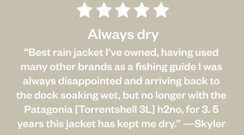 5 Stars. Always dry. “Best rain jacket I’ve owned, having used many other brands as a fishing guide I was always disappointed and arriving back to the dock soaking wet, but no longer with the Patagonia [Torrentshell 3L] h2no, for 3. 5 years this jacket has kept me dry.” —Skyler