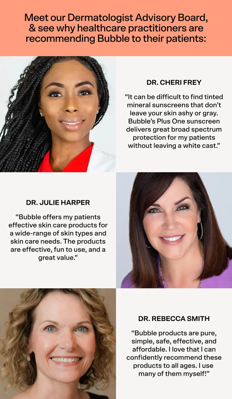 Meet our Dermatologist Advisory Board, & see why healthcare practitioners are recommending Bubble to their patients:  “It can be difficult to find tinted mineral sunscreens that don’t leave your skin ashy or gray. Bubble’s Plus One sunscreen delivers great broad spectrum protection for my patients without leaving a white cast.” Dr. Cheri Frey. “Bubble offers my patients effective skin care products for a wide-range of skin types and skin care needs. The products are effective, fun to use, and a great value.” Dr. Julie Harper.  “Bubble products are pure, simple, safe, effective, and affordable. I love that I can confidently recommend these products to all ages. I use  many of them myself!” Dr. Rebecca Smith.