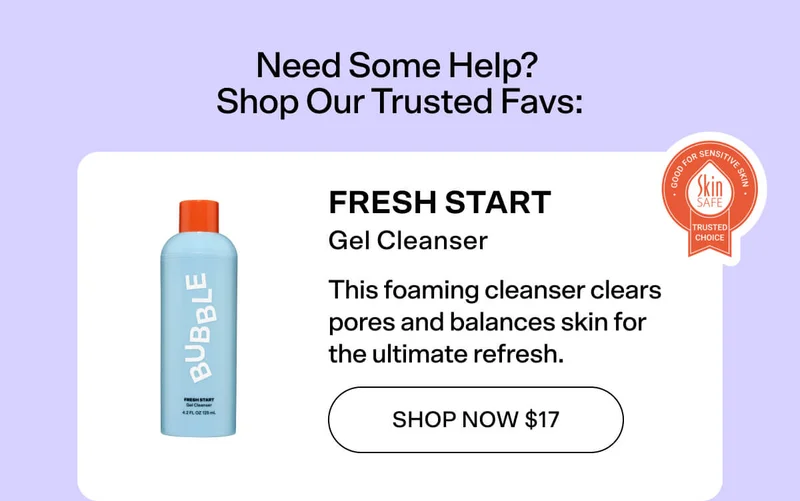 Need Some Help? Shop Our Trusted Favs: Fresh Start Gel Cleanser This foaming cleanser clears  pores and balances skin for  the ultimate refresh. SHOP NOW $17