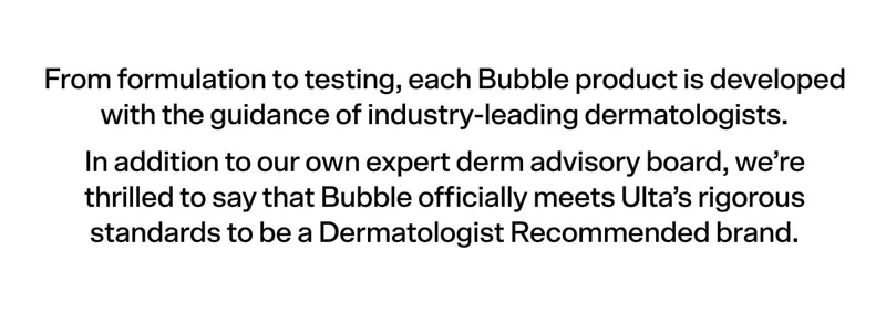 From formulation to testing, each Bubble product is developed with the guidance of industry-leading dermatologists. In addition to our own expert derm advisory board, we’re thrilled to say that Bubble officially meets Ulta’s rigorous standards to be a Dermatologist Recommended brand.