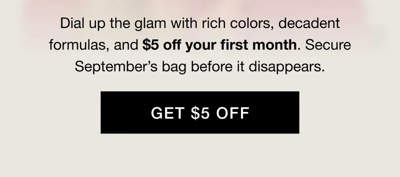 Dial up the glam with rich colors, decadent formulas, and $5 off your first month. Secure September’s bag before it disappears. GET $5 OFF