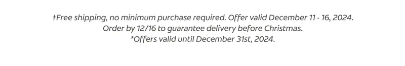 †Free shipping, no minimum purchase required. Offer valid December 11 - 16, 2024. Order by 12/16 to guarantee delivery before Christmas. *Offers valid until December 31st, 2024. **When used as directed, 10 minutes a day for 10 days. ‡When used as directed. See product insert for full instructions.