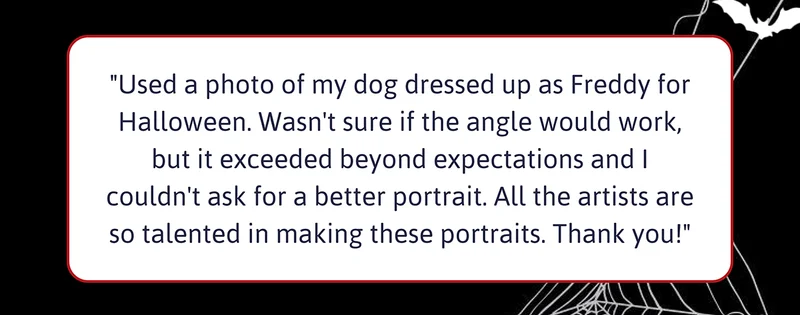 Customer review: "Used a photo of my dog dressed up as Freddy for Halloween. Wasn't sure if the angle would work, but it exceeded beyond expectations and I couldn't ask for a better portrait. All the artists are so talented in making these portraits. Thank you!"