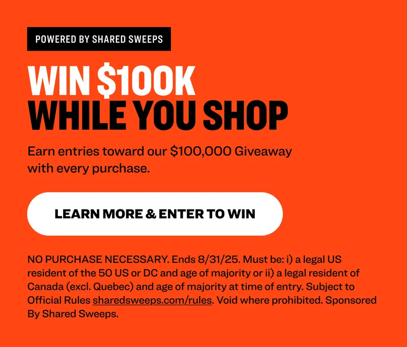Powered by shared sweeps Win $100K  While You Shop Earn entries toward our $100,000 Giveaway with every purchase. learn more & Enter to Win NO PURCHASE NECESSARY. Ends 8/31/25. Must be: i) a legal US resident of the 50 US or DC and age of majority or ii) a legal resident of Canada (excl. Quebec) and age of majority at time of entry. Subject to Official Rules&nbsp;sharedsweeps.com/rules. Void where prohibited. Sponsored By Shared Sweeps.