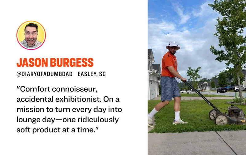 Jason Burgess @diaryofadumbdad Easley, SC "Comfort connoisseur, accidental exhibitionist. On a mission to turn every day into lounge day—one ridiculously soft product at a time."