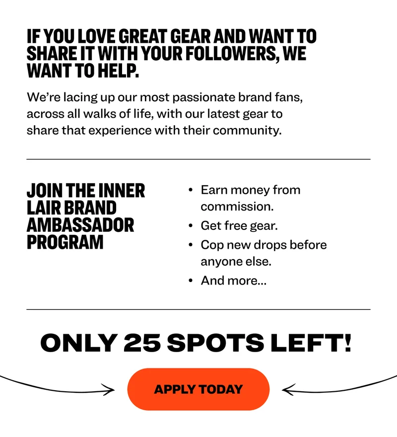 If you love GREAT GEAR and want to  SHARE it WITH your followers, we want to HELP.&nbsp; We’re lacing up our most passionate brand fans, across all walks of life,&nbsp;with our latest gear to share that experience with their community.&nbsp;&nbsp; Join The Inner Lair brand ambassador program&nbsp; Earn money from commission.&nbsp; Get free gear.&nbsp; Cop new drops before anyone else.&nbsp; And more…&nbsp; Only 25 Spots left!&nbsp; Apply today