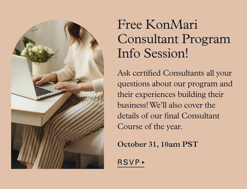 Free KonMari Consultant Program Info Session! Ask certified Consultants all your questions about our program and their experiences building their business! We’ll also cover the details of our final Consultant Course of the year.  October 31, 10am PST > RSVP