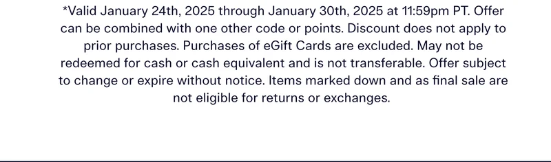 Valid January 24th, 2025 through January 30th, 2025 at 11:59pm PT. Offer can be combined with one other code or points. Discount does not apply to prior purchases. Purchases of eGift Cards are excluded. May not be redeemed for cash or cash equivalent and is not transferable. Offer subject to change or expire without notice. Items marked down and as final sale are not eligible for returns or exchanges.