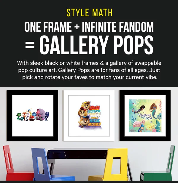 Style Math: One Frame + Infinite Fandom = Gallery Pops. With sleek black or white frames & a gallery of swappable pop culture art, Gallery Pops are for fans of all ages. Just pick and rotate your faves to match your current vibe.