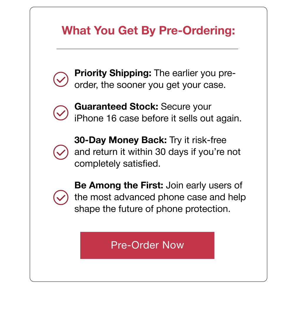 What You Get By Pre-Ordering: Priority Shipping: The earlier you pre-order, the sooner you get your case.  Guaranteed Stock: Secure your iPhone 16 case before it sells out again.  30-Day Money Back: Try it risk-free and return it within 30 days if you’re not completely satisfied. Be Among the First: Join early users of the most advanced phone case and help shape the future of phone protection.