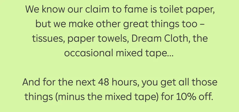 We know our claim to fame is toilet paper, but we make other great things too - tissues, paper towels, Dream Cloth, the occasional mixed tape... And for the next 48 hours, you get all those things (minus the mixed tape) for 10% off.