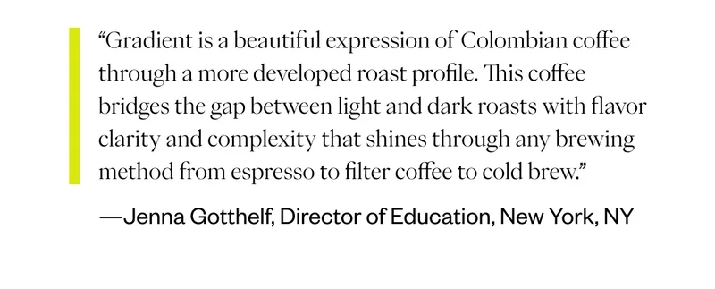 “Gradient is a beautiful expression of Colombian coffee through a more developed roast profile. This coffee bridges the gap between light and dark roasts with flavor clarity and complexity that shines through any brewing method from espresso to filter coffee to cold brew.” -“Jenna Gotthelf, Director of Education,  New York, NY
