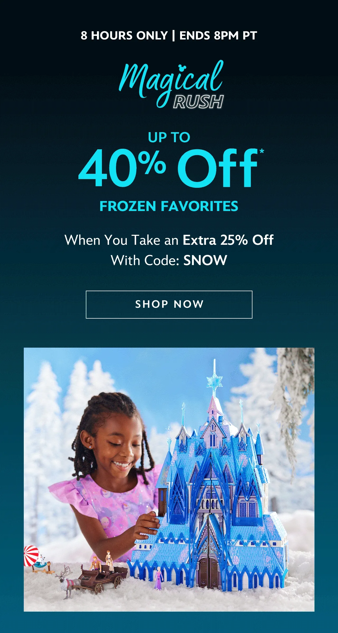 8 HOURS ONLY | Ends 8PM PT. Magical Rush. Up to 40% Off Frozen Favorites. When You Take an Extra 25% Off With Code: SNOW | Shop Now