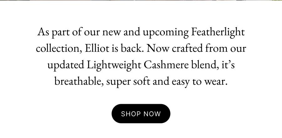 As part of our new and upcoming Featherlight collection, Elliot is back. Now crafted from our updated Lightweight Cashmere blend, it’s breathable, super soft and easy to wear.