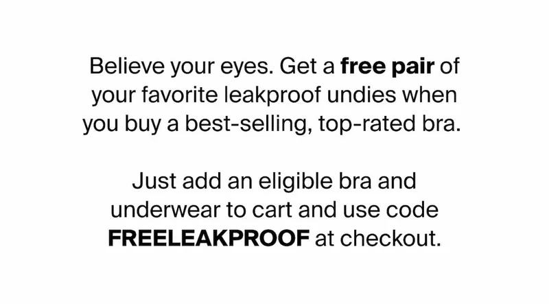 Believe your eyes. Get a free pair of your favorite leakproof undies when you buy a best-selling, top-rated bra.   Just add an eligible bra and underwear to cart and use code FREELEAKPROOF at checkout.