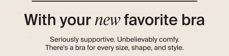 With your new favorite bra. Seriously supportive. Unbelievably comfy. There's a bra for every size, shape, and style.