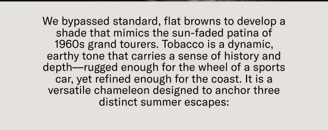 We bypassed standard, flat browns to develop a shade that mimics the sun-faded patina of 1960s grand tourers. Tobacco is a dynamic, earthy tone that carries a sense of history and depth—rugged enough for the wheel of a sports car, yet refined enough for the coast. It is a versatile chameleon designed to anchor three distinct summer escapes:
