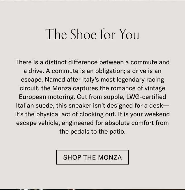 The Shoe for You There is a distinct difference between a commute and a drive. A commute is an obligation; a drive is an escape. Named after Italy’s most legendary racing circuit, the Monza captures the romance of vintage European motoring. Cut from supple, LWG-certified Italian suede, this sneaker isn’t designed for a desk—it’s the physical act of clocking out. It is your weekend escape vehicle, engineered for absolute comfort from the pedals to the patio. Shop the Monza