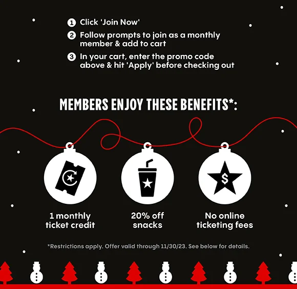 1. Click 'Join Now' 2. Follow prompts to join as monthly member & add to cart 3. In your cart, enter the promo code above & hit 'Apply' before checking out | MEMBERS ENJOY THESE BENEFITS: 1 monthly ticket credit, 20% off snacks, No online ticketing fees | Restrictions apply. Offer valid through 11/30/23. See below for details.