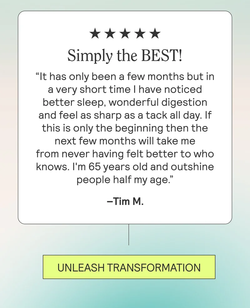 Simply the BEST!!!“It has only been a few months but in a very short time I have noticed better sleep, wonderful digestion and feel as sharp as a tack all day. If this is only the beginning then the next few months will take me from never having felt better to who knows. I'm 65 years old and outshine people half my age. I.AM.HOOKED!!!!!”-Tim M.