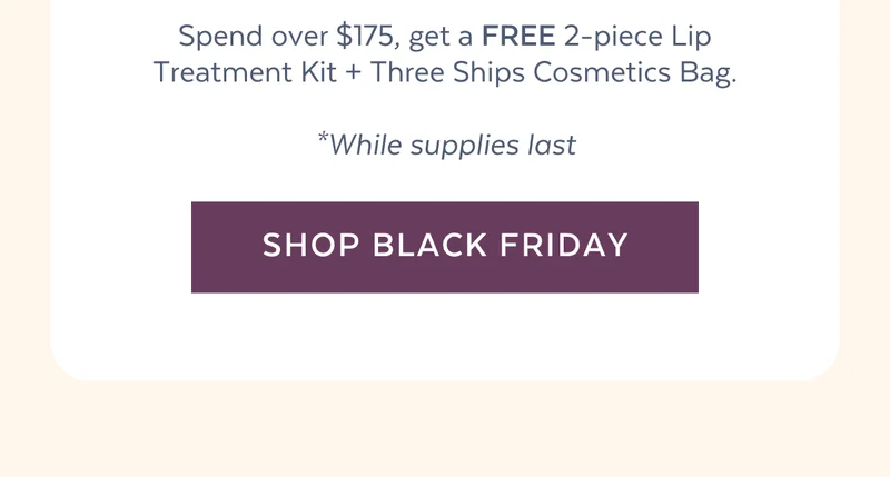 Spend over $175, get a FREE 2-piece Lip Treatment Kit + Three Ships Cosmetics Bag. *While supplies last [SHOP BLACK FRIDAY]