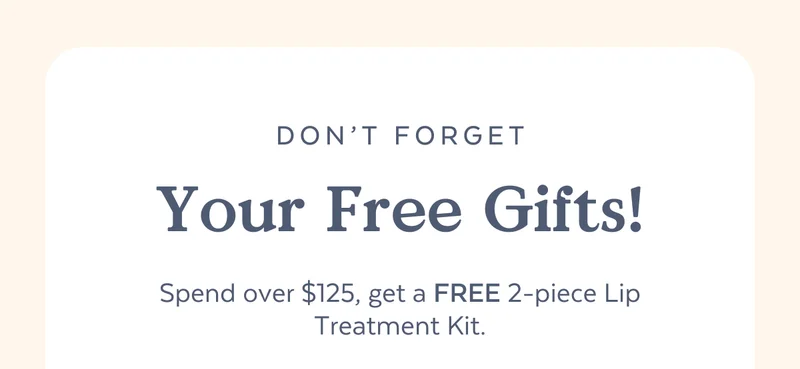 Don't Forget Your Free Gifts! Spend over $125, get a FREE 2-piece Lip Treatment Kit