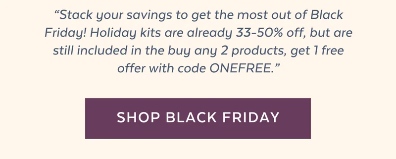 “Stack your savings to get the most out of Black Friday! Holiday kits are already 33-50% off, but are still included in the buy any 2 products, get 1 free offer with code ONEFREE.”