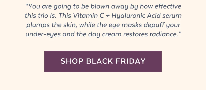 “You are going to be blown away by how effective this trio is. This Vitamin C + Hyaluronic Acid serum plumps the skin, while the eye masks depuff your under-eyes and the day cream restores radiance.” [SHOP BUY 2, GET 1 FREE]