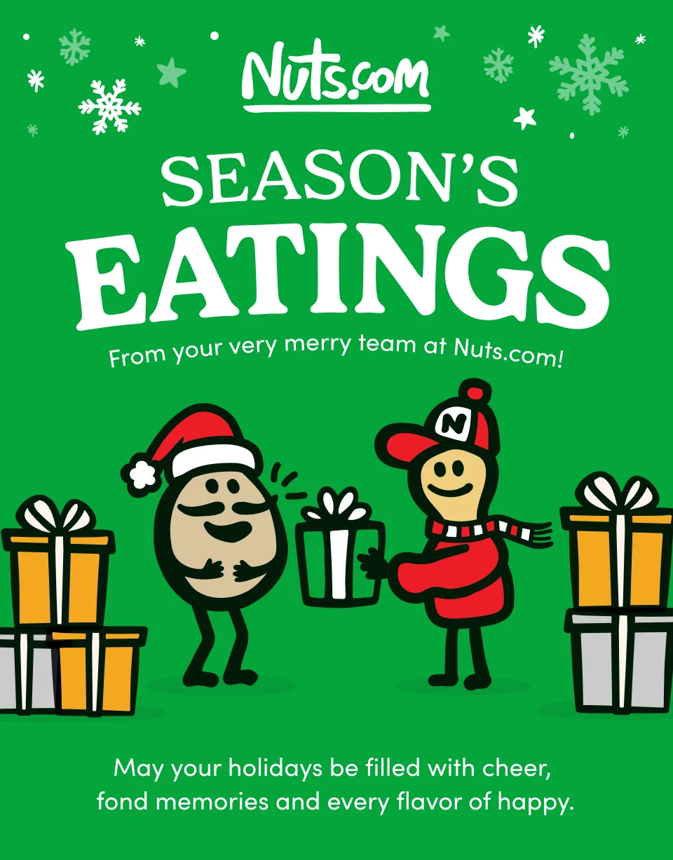 Nuts.com; SEASON'S EATINGS; from your very merry team at Nuts.com. May your holidays be filled with cheer, fond memories and very flavor of happy.