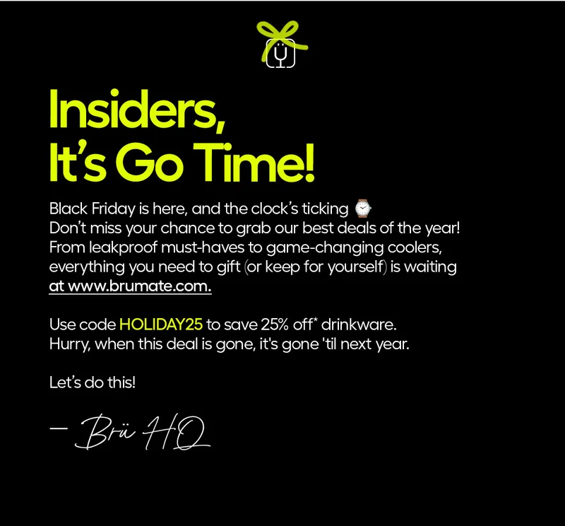 Insiders, It's Go Time! Black Friday is here, and the clock is ticking. Don't miss your chance to grab out best deals of the year! From leakproof must-haves to game-changing coolers, everything you need to gift (or keep for yourself) is waiting at www.brumate.com. Use code discount code to save 25% off* drinkware. Hurry, when this deal is gone, it's gone 'til next year. Let's do this! - Brü HQ