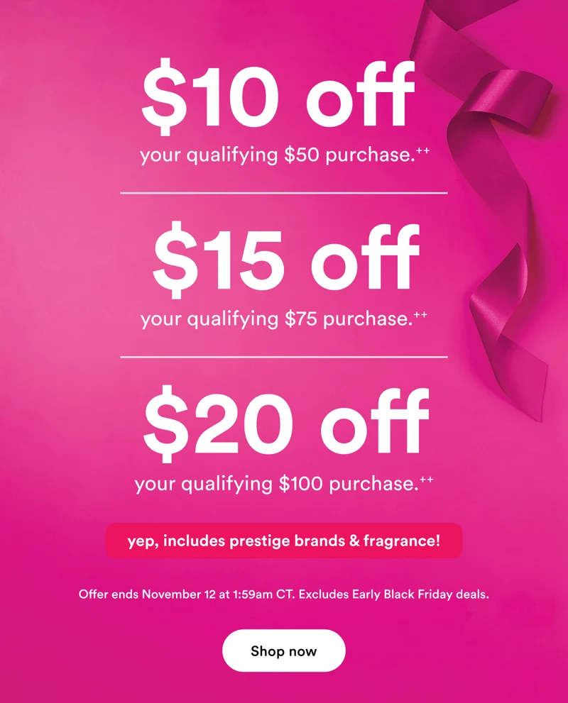 $10 off your $50 purchase | $15 off your $75 purchase | $20 off your $100 purchase | Yep, includes prestige brands & fragrance! | Offer ends November 12 at 1:59am CT | Excludes Early Black Friday deals