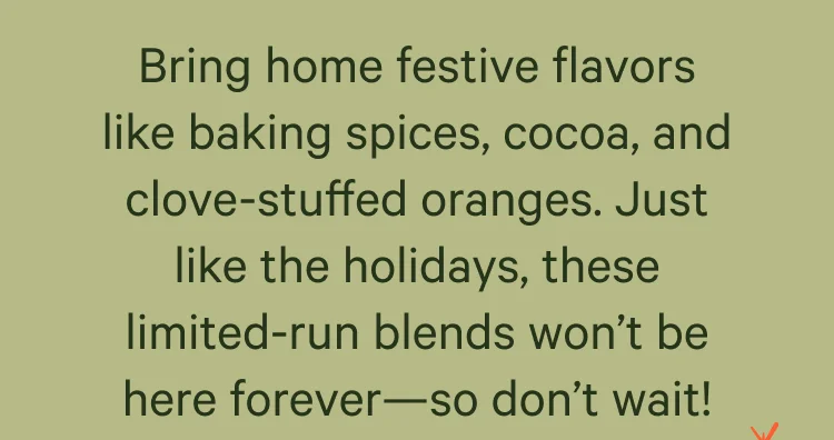 Bring home festive flavors like baking spices, cocoa, and clove-stuffed oranges. Just like the holidays, these limited-run blends won’t be here forever—so don’t wait!