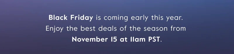 Black Friday is coming early this year.  Enjoy the best deals of the season from  November 15 at 11am PST.