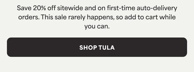 Save 20% off sitewide and on first-time auto-delivery orders. This sale rarely happens, so add to cart while you can. -- SHOP TULA