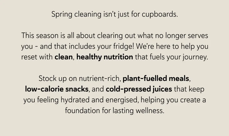 Spring cleaning isn’t just for cupboards. This season is all about clearing out what no longer serves you – and that includes your fridge! We’re here to help you reset with clean, healthy nutrition that fuels your journey. Stock up on nutrient-rich, plant-fuelled meals, low-calorie snacks, and cold-pressed juices that keep you feeling hydrated and energised, helping you create a foundation for lasting wellness.