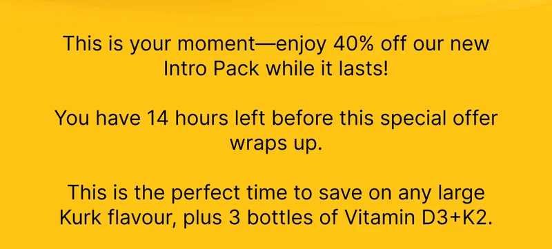 This is your moment—enjoy 40% off our new Intro Pack while it lasts!   You have 14 hours left before this special offer wraps up.  This is the perfect time to save on any large Kurk flavour, plus 3 bottles of Vitamin D3+K2.
