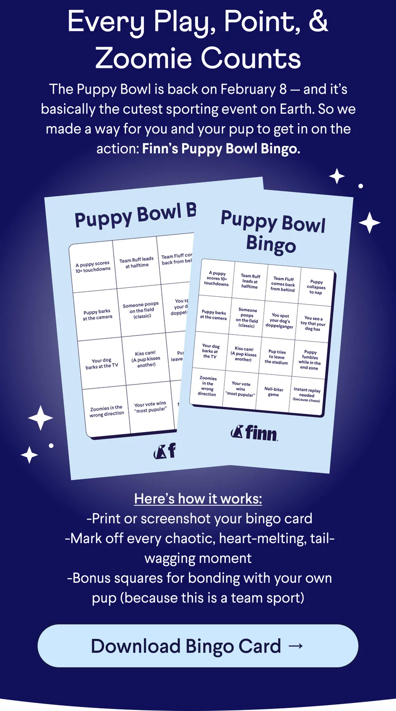 Text: Every Play, Point, & Zoomie Counts The Puppy Bowl is back on February 8 — and it’s basically the cutest sporting event on Earth. So we made a way for you and your pup to get in on the action: Finn’s Puppy Bowl Bingo.  Here’s how it works:  -Print or screenshot your bingo card  -Mark off every chaotic, heart-melting, tail-wagging moment  -Bonus squares for bonding with your own pup (because this is a team sport). CTA: Download Bingo Card →