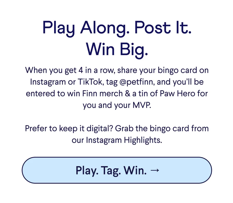 Text: Play Along. Post It. Win Big. When you get 4 in a row, share your bingo card on Instagram or TikTok, tag @petfinn, and you’ll be entered to win Finn merch & a tin of Paw Hero for you and your MVP.  Prefer to keep it digital? Grab the bingo card from our Instagram Highlights.  CTA: Play. Tag. Win. →