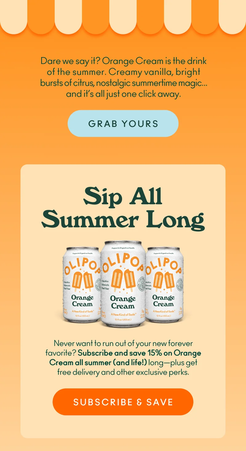 Dare we say it? Orange Cream is the drink of the summer.  Creamy vanilla, bright bursts of citrus, nostalgic summertime magic… and it’s all just one click away. If you never want to run out of your new forever favorite sods, subscribe and save 15% on Orange Cream all summer (and life!) long—plus get free delivery and other exclusive perks.