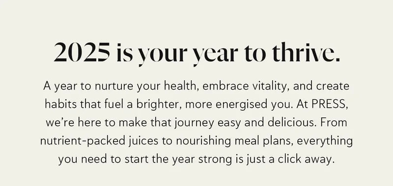 2025 is your year to thrive. A year to nurture your health, embrace vitality, and create habits that fuel a brighter, more energised you.  At PRESS, we’re here to make that journey easy and delicious. From nutrient-packed juices to nourishing meal plans, everything you need to start the year strong is just a click away.