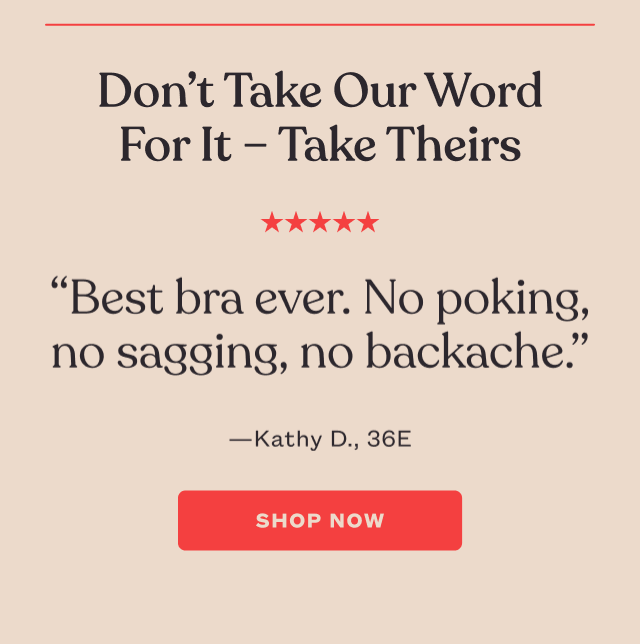Don’t Take Our Word For It – Take Theirs - “Best bra ever. No poking, no sagging, no backache.” - Kathy D. 36E. SHOP NOW