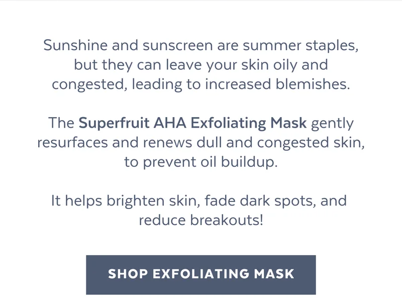 Sunshine and sunscreen are summer staples, but they can leave your skin oily and congested, leading to increased blemishes.  The Superfruit AHA Exfoliating Mask gently resurfaces and renews dull and congested skin, to prevent oil buildup.  It helps brighten skin, fade dark spots, and  reduce breakouts! [SHOP EXFOLIATING MASK]