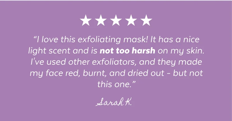 “I love this exfoliating mask! It has a nice light scent and is not too harsh on my skin. I've used other exfoliators, and they made my face red, burnt, and dried out - but not this one.” -Sarah K.