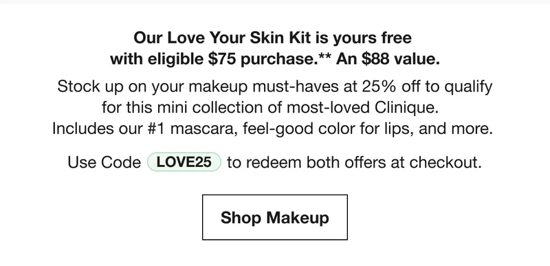 Our Love Your Skin Kit is yours free with eligible $75 purchase.** An $88 value. Stock up on your makeup must-haves at 25% off to qualify for this mini collection of most-loved Clinique. Includes our #1 mascara, feel-good color for lips, and more. Use Code discount code to redeem both offers at checkout. Shop Makeup