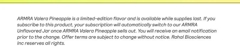 ARMRA Valera Pineapple is a limited-edition flavor and is available while supplies last. If you  subscribe to this product, your subscription will automatically switch to our ARMRA  Unflavored Jar once ARMRA Valera Pineapple sells out. You will receive an email notification prior to the change. Offer terms are subject to change without notice. Rahal Biosciences  Inc reserves all rigts.